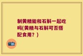 制黄精能和石斛一起吃吗(黄精与石斛可否搭配食用？)