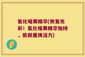 氧化暗黄精华(恢复光彩！氧化暗黄精华加持，肌肤重焕活力)