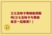 三七五味子黄精能同服吗(三七五味子与黄精能否一起服用？)
