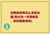 泡黄精茶喝怎么发朋友圈(尝试泡一杯黄精茶，体验健康美味)