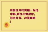 葛根杜仲花黄精一起泡水喝(葛杜花黄泡水，滋阴补肾、改善睡眠！)