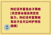 枸杞淫羊藿菟丝子黄精(天然草本提高男性性能力，枸杞淫羊藿黄精菟丝子全方位呵护男性健康)