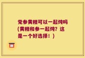 党参黄精可以一起炖吗(黄精和参一起炖？这是一个好选择！)