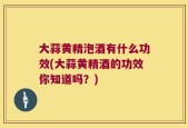 大蒜黄精泡酒有什么功效(大蒜黄精酒的功效你知道吗？)