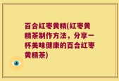 百合红枣黄精(红枣黄精茶制作方法，分享一杯美味健康的百合红枣黄精茶)