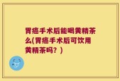 胃癌手术后能喝黄精茶么(胃癌手术后可饮用黄精茶吗？)