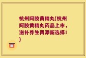杭州阿胶黄精丸(杭州阿胶黄精丸药品上市，滋补养生再添新选择！)