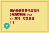 国内最新最黄精品视频(黄海岸辣妹 beach 派对，尽显性感！)