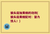 猴头菇加黄精的功效(猴头菇黄精配对：潜力惊人！)