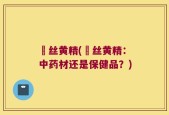 蘘丝黄精(蘘丝黄精：中药材还是保健品？)