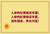 人参枸杞黄精淫羊藿(人参枸杞黄精淫羊藿，滋补强身，男女均宜)