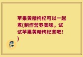 苹果黄精枸杞可以一起煮(制作营养美味，试试苹果黄精枸杞煮吧！)