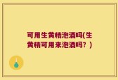 可用生黄精泡酒吗(生黄精可用来泡酒吗？)
