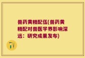 兽药黄精配伍(兽药黄精配对兽医学界影响深远：研究成果发布)