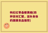 枸杞红枣桑椹黄精(四种食材汇聚，滋补身体的健康食品推荐)