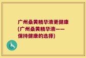 广州桑黄精华液更健康(广州桑黄精华液——保持健康的选择)
