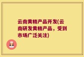 云南黄精产品开发(云南研发黄精产品，受到市场广泛关注)