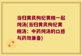 当归黄芪枸杞黄精一起炖汤(当归黄芪枸杞黄精汤：中药炖汤的口感与药效兼备)