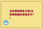 五蛇黄精酒多少钱(五蛇黄精酒价格是多少？)