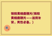 锁阳黄精鹿鞭片(锁阳黄精鹿鞭片——滋阴补肾，男性必备。)