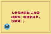 人参黄精圆型(人参黄精圆型：增强免疫力，抗疲劳！)