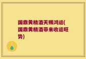 国鼎黄精酒天赐鸿运(国鼎黄精酒带来收运旺势)