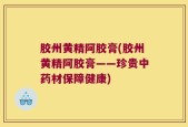 胶州黄精阿胶膏(胶州黄精阿胶膏——珍贵中药材保障健康)