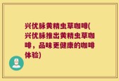 兴优脉黄精虫草咖啡(兴优脉推出黄精虫草咖啡，品味更健康的咖啡体验)