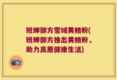 班蝉御方雪域黄精粉(班蝉御方推出黄精粉，助力高原健康生活)