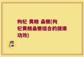 枸杞 黄精 桑椹(枸杞黄精桑椹组合的健康功效)