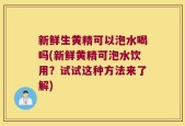 新鲜生黄精可以泡水喝吗(新鲜黄精可泡水饮用？试试这种方法来了解)