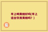 早上喝黄精好吗(早上适合饮用黄精吗？)