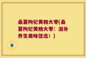 桑葚枸杞黄精大枣(桑葚枸杞黄精大枣：滋补养生美味佳选！)