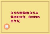 白术和制黄精(白术与黄精的组合：自然的养生良方)