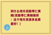 到什么地方买酸枣仁黄精(买酸枣仁黄精推荐：这个地方货源多且质量好！)
