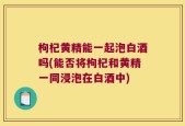 枸杞黄精能一起泡白酒吗(能否将枸杞和黄精一同浸泡在白酒中)