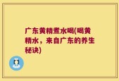广东黄精煮水喝(喝黄精水，来自广东的养生秘诀)