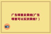 广东哪里卖黄精(广东哪里可以买到黄精？)