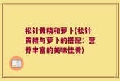 松针黄精和萝卜(松针黄精与萝卜的搭配：营养丰富的美味佳肴)