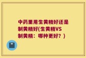 中药里用生黄精好还是制黄精好(生黄精VS制黄精：哪种更好？)