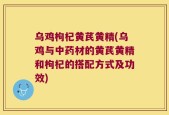 乌鸡枸杞黄芪黄精(乌鸡与中药材的黄芪黄精和枸杞的搭配方式及功效)