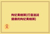 枸杞黄精粥(打造滋润健康的枸杞黄精粥)