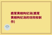 鹿茸黄精枸杞汤(鹿茸黄精枸杞汤的功效和制作)