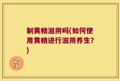 制黄精滋阴吗(如何使用黄精进行滋阴养生？)
