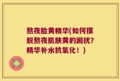 熬夜脸黄精华(如何摆脱熬夜肌肤黄的困扰？精华补水抗氧化！)
