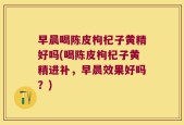 早晨喝陈皮枸杞子黄精好吗(喝陈皮枸杞子黄精进补，早晨效果好吗？)