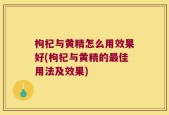 枸杞与黄精怎么用效果好(枸杞与黄精的最佳用法及效果)