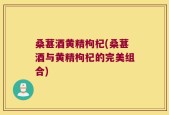 桑葚酒黄精枸杞(桑葚酒与黄精枸杞的完美组合)