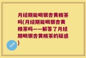 月经期能喝银杏黄精茶吗(月经期能喝银杏黄精茶吗——解答了月经期喝银杏黄精茶的疑惑)