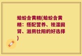蛤蚧合黄精(蛤蚧合黄精：搭配营养、祛湿固肾、滋阴壮阳的好选择)